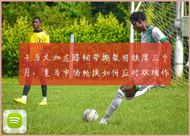 卡马文加左膝韧带撕裂将缺席三个月,皇马中场轮换如何应对双线作战?