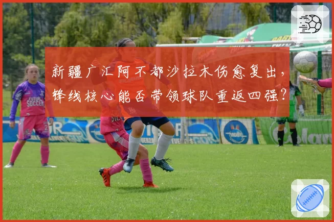 新疆广汇阿不都沙拉木伤愈复出，锋线核心能否带领球队重返四强？