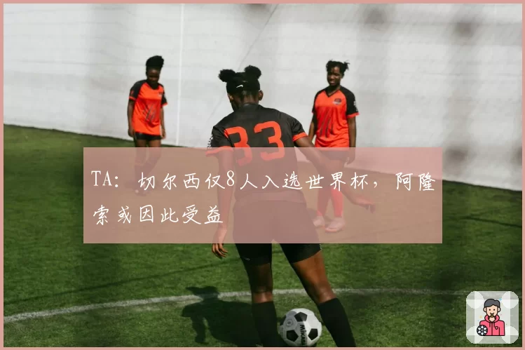TA：切尔西仅8人入选世界杯，阿隆索或因此受益