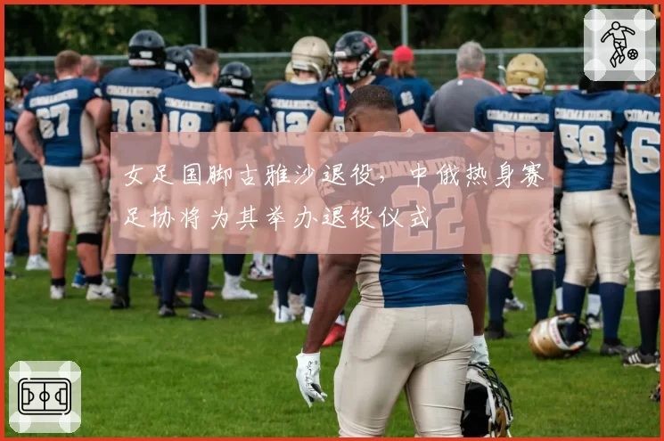 女足国脚古雅沙退役，中俄热身赛足协将为其举办退役仪式