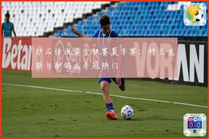 炉石传说黄金联赛夏季赛:特兰克斯与驴鸽成夺冠热门